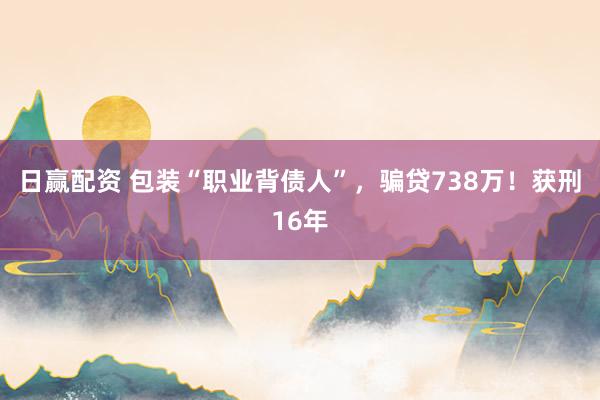 日赢配资 包装“职业背债人”，骗贷738万！获刑16年