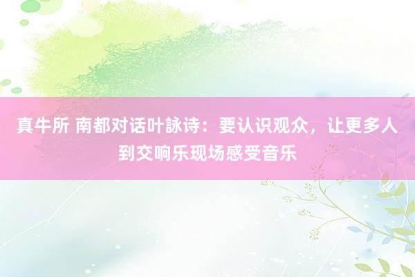 真牛所 南都对话叶詠诗：要认识观众，让更多人到交响乐现场感受音乐