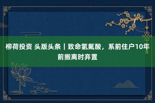 柳荷投资 头版头条｜致命氢氟酸，系前住户10年前搬离时弃置