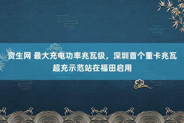 资生网 最大充电功率兆瓦级，深圳首个重卡兆瓦超充示范站在福田启用