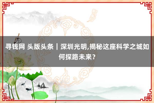 寻钱网 头版头条｜深圳光明,揭秘这座科学之城如何探路未来？
