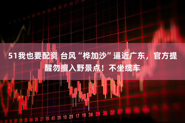 51我也要配资 台风“桦加沙”逼近广东，官方提醒勿擅入野景点！不坐缆车