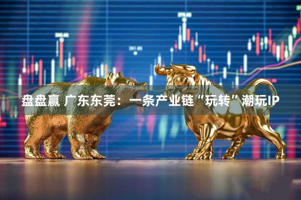 盘盘赢 广东东莞：一条产业链“玩转”潮玩IP