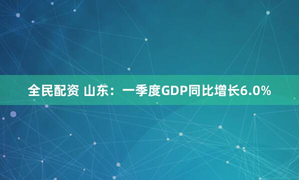 全民配资 山东：一季度GDP同比增长6.0%
