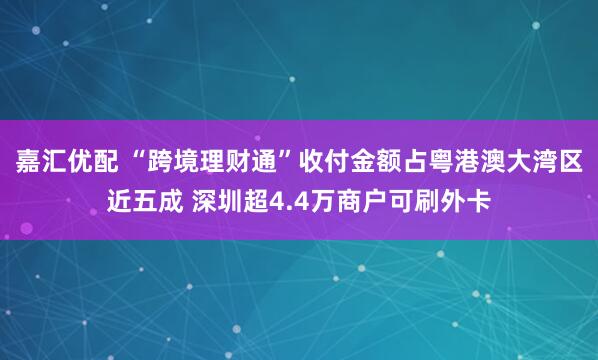 嘉汇优配 “跨境理财通”收付金额占粤港澳大湾区近五成 深圳超4.4万商户可刷外卡