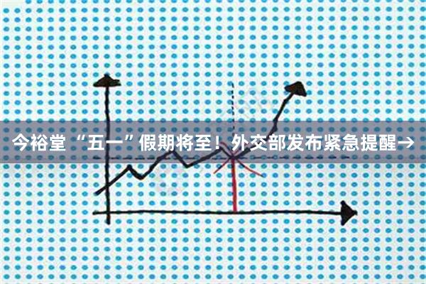 今裕堂 “五一”假期将至！外交部发布紧急提醒→