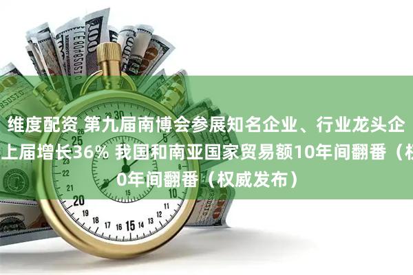 维度配资 第九届南博会参展知名企业、行业龙头企业数量较上届增长36% 我国和南亚国家贸易额10年间翻番（权威发布）