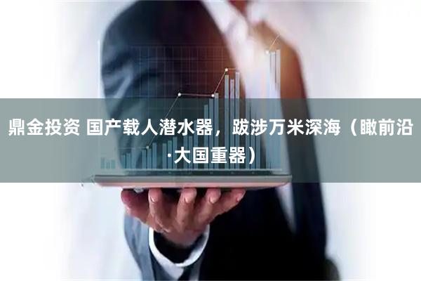 鼎金投资 国产载人潜水器，跋涉万米深海（瞰前沿·大国重器）