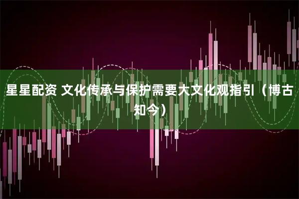 星星配资 文化传承与保护需要大文化观指引（博古知今）
