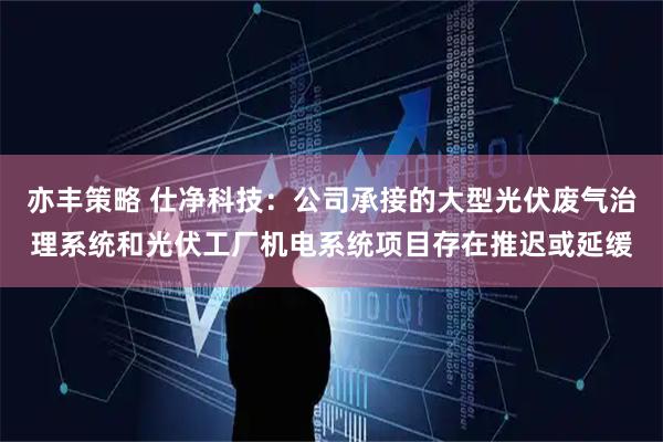 亦丰策略 仕净科技：公司承接的大型光伏废气治理系统和光伏工厂机电系统项目存在推迟或延缓