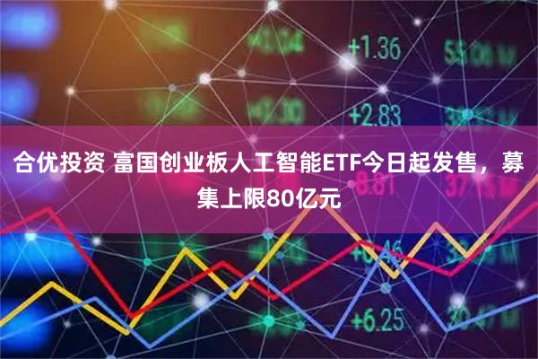 合优投资 富国创业板人工智能ETF今日起发售，募集上限80亿元