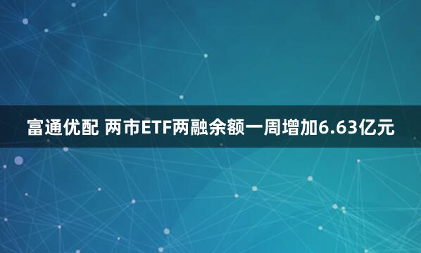 富通优配 两市ETF两融余额一周增加6.63亿元