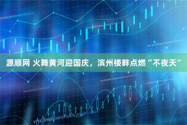 源顺网 火舞黄河迎国庆，滨州楼畔点燃“不夜天”