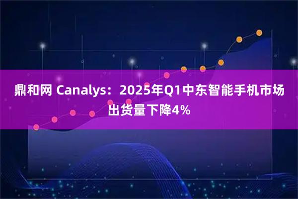 鼎和网 Canalys：2025年Q1中东智能手机市场出货量下降4%