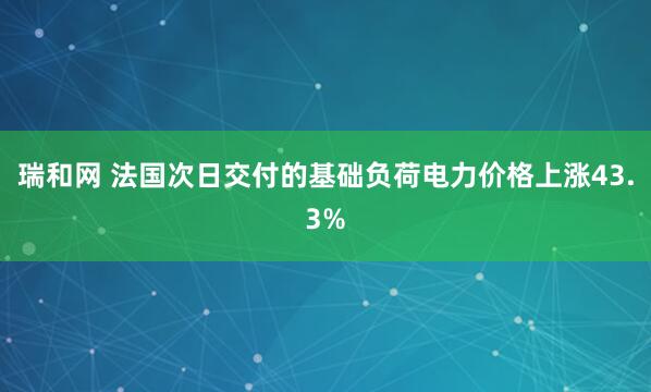 瑞和网 法国次日交付的基础负荷电力价格上涨43.3%