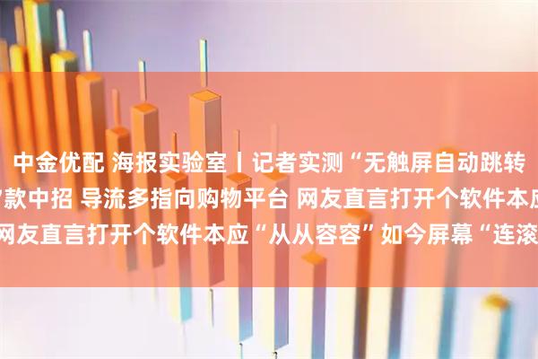 中金优配 海报实验室丨记者实测“无触屏自动跳转广告”：43款APP17款中招 导流多指向购物平台 网友直言打开个软件本应“从从容容”如今屏幕“连滚带爬”