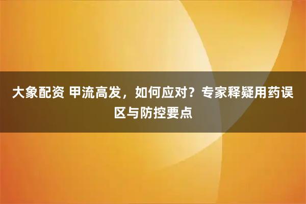 大象配资 甲流高发，如何应对？专家释疑用药误区与防控要点