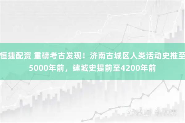 恒捷配资 重磅考古发现！济南古城区人类活动史推至5000年前，建城史提前至4200年前