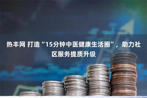 热丰网 打造“15分钟中医健康生活圈”，助力社区服务提质升级