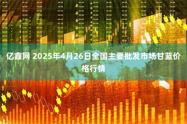 亿鑫网 2025年4月26日全国主要批发市场甘蓝价格行情