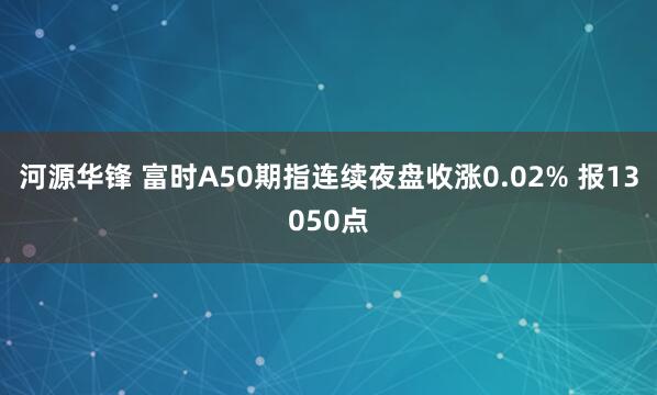 河源华锋 富时A50期指连续夜盘收涨0.02% 报13050点