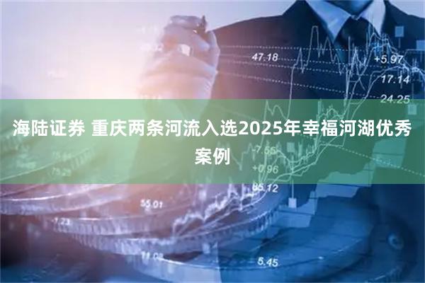 海陆证券 重庆两条河流入选2025年幸福河湖优秀案例